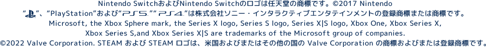 Nintendo SwitchおよびNintendo Switchのロゴは任天堂の商標です。&copy; 2017 Nintendo“PlayStationファミリーマーク”、“PlayStation”および“PS5ロゴ”“PS4ロゴ”は株式会社ソニー・インタラクティブエンタテインメントの登録商標または商標です。Microsoft, the Xbox Sphere mark, the Series X logo, Series S logo, Series X|S logo, Xbox One, Xbox Series X, Xbox Series S, and Xbox Series X|S are trademarks of the Microsoft group of companies.&copy;2022 Valve Corporation. STEAM および STEAM ロゴは、米国およびまたはその他の国の Valve Corporation の商標およびまたは登録商標です。