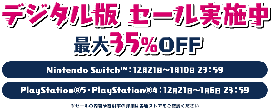 デジタル版 セール実施中 最大35%OFF Nintendo Switch™:12月21日~1月10日 23:59 PlayStation®5・PlayStation®4:12月21日~1月6日 23:59 ※セールの内容や割引率の詳細は各種ストアをご確認ください