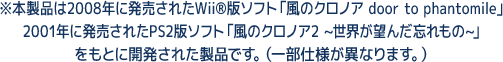 ※本製品は2008年に発売されたWii®版ソフト「風のクロノア door to phantomile」.2001年に発売されたPS2版ソフト「風のクロノア2 ~世界が望んだ忘れもの~」をもとに開発された製品です。(一部仕様が異なります。)